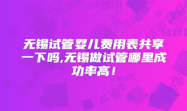 无锡试管婴儿费用表共享一下吗,无锡做试管哪里成功率高！