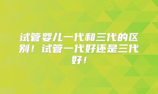 试管婴儿一代和三代的区别!试管一代好还是三代好!