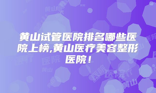 黄山试管医院排名哪些医院上榜,黄山医疗美容整形医院!