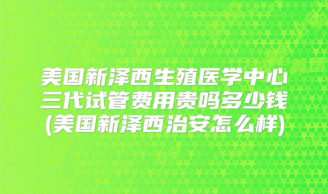美国新泽西生殖医学中心三代试管费用贵吗多少钱(美国新泽西治安怎么样)