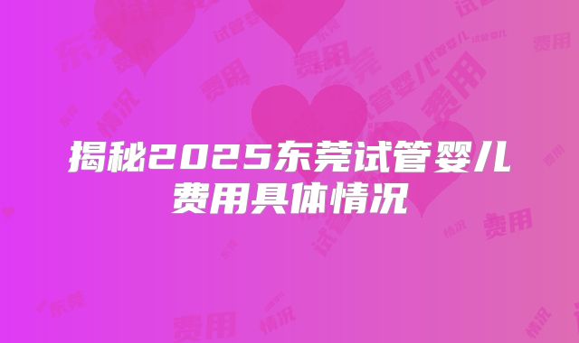 揭秘2025东莞试管婴儿费用具体情况