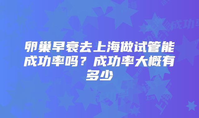 卵巢早衰去上海做试管能成功率吗？成功率大概有多少