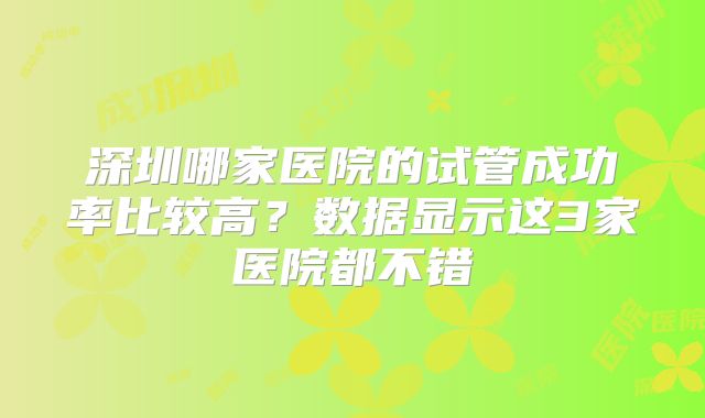 深圳哪家医院的试管成功率比较高？数据显示这3家医院都不错