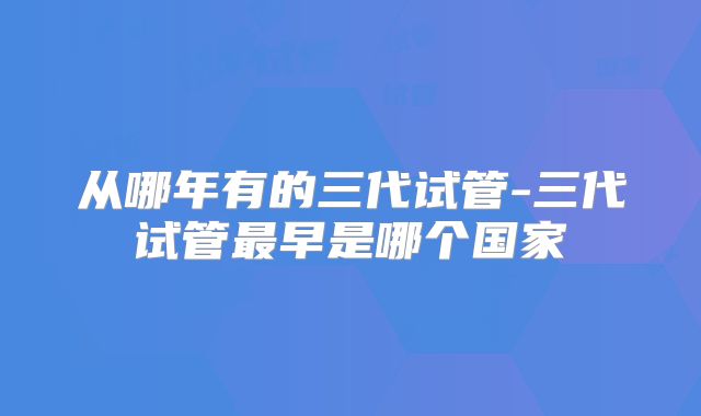 从哪年有的三代试管-三代试管最早是哪个国家