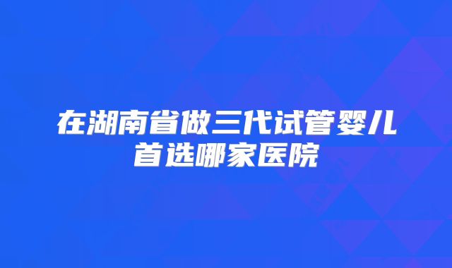 在湖南省做三代试管婴儿首选哪家医院