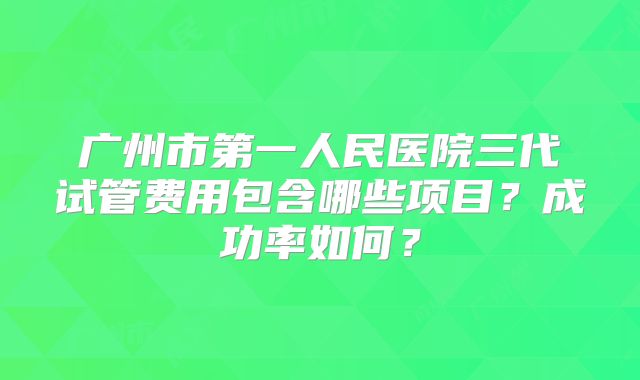 广州市第一人民医院三代试管费用包含哪些项目？成功率如何？