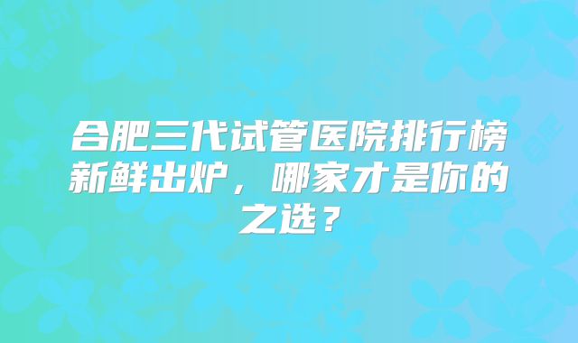 合肥三代试管医院排行榜新鲜出炉，哪家才是你的之选？