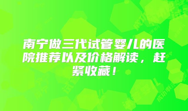 南宁做三代试管婴儿的医院推荐以及价格解读，赶紧收藏！