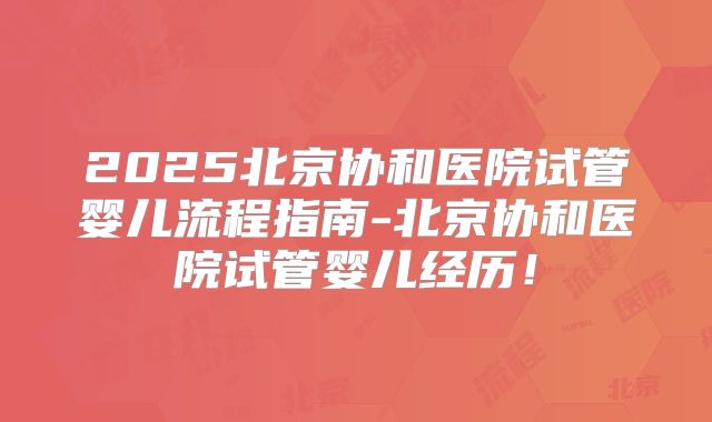 2025北京协和医院试管婴儿流程指南-北京协和医院试管婴儿经历！