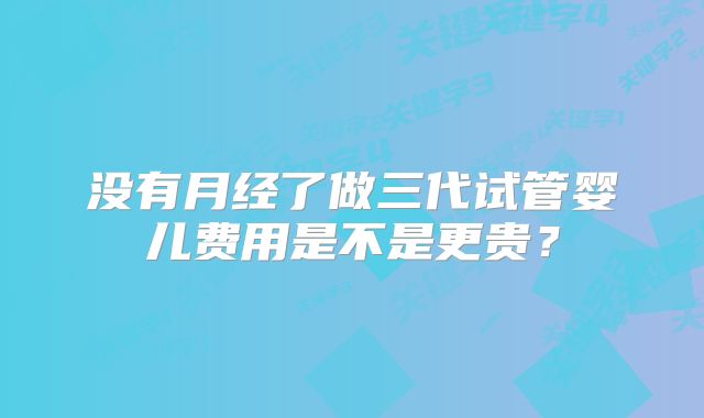 没有月经了做三代试管婴儿费用是不是更贵？