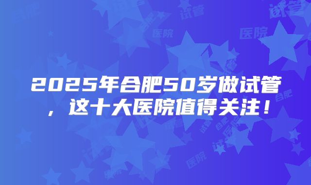 2025年合肥50岁做试管，这十大医院值得关注！