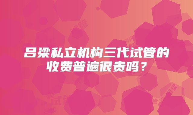 吕梁私立机构三代试管的收费普遍很贵吗?