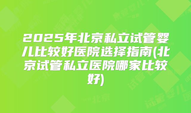 2025年北京私立试管婴儿比较好医院选择指南(北京试管私立医院哪家比较好)