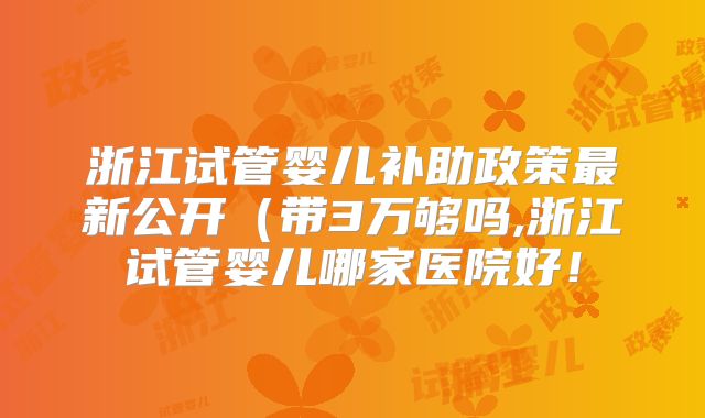 浙江试管婴儿补助政策最新公开（带3万够吗,浙江试管婴儿哪家医院好！