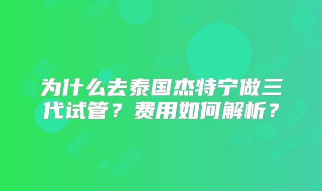 为什么去泰国杰特宁做三代试管？费用如何解析？
