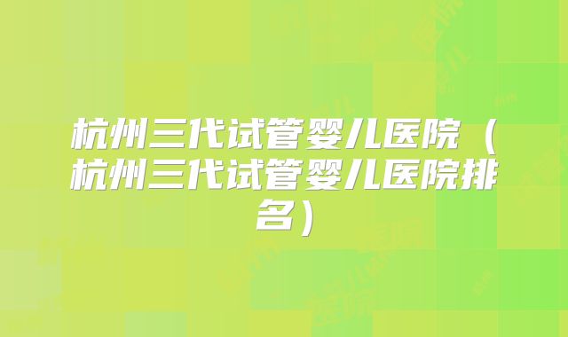 杭州三代试管婴儿医院（杭州三代试管婴儿医院排名）