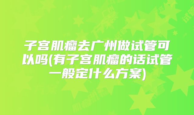 子宫肌瘤去广州做试管可以吗(有子宫肌瘤的话试管一般定什么方案)