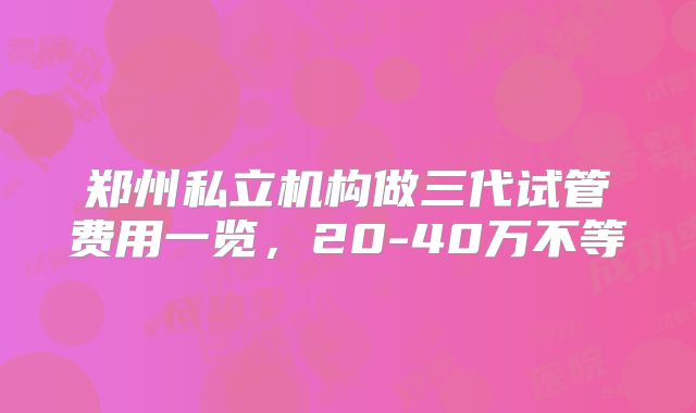 郑州私立机构做三代试管费用一览，20-40万不等