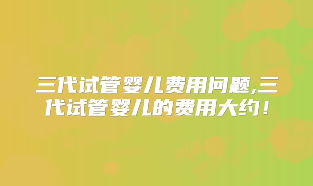 三代试管婴儿费用问题,三代试管婴儿的费用大约！