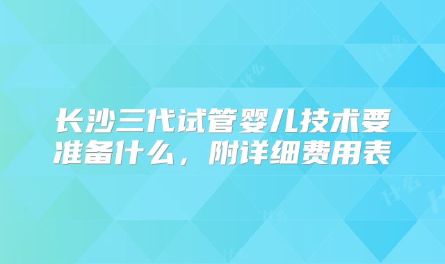 长沙三代试管婴儿技术要准备什么，附详细费用表