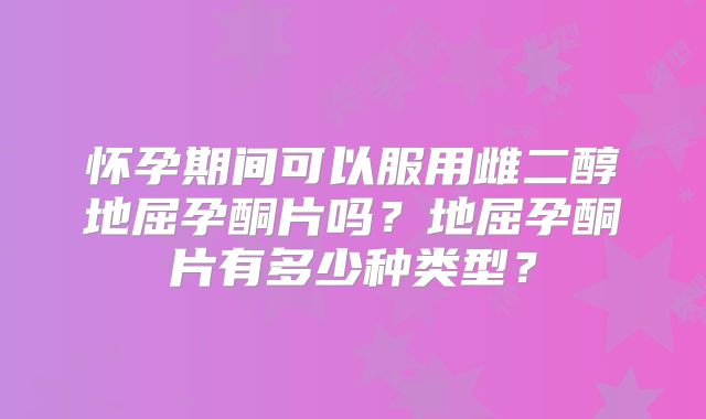 怀孕期间可以服用雌二醇地屈孕酮片吗？地屈孕酮片有多少种类型？