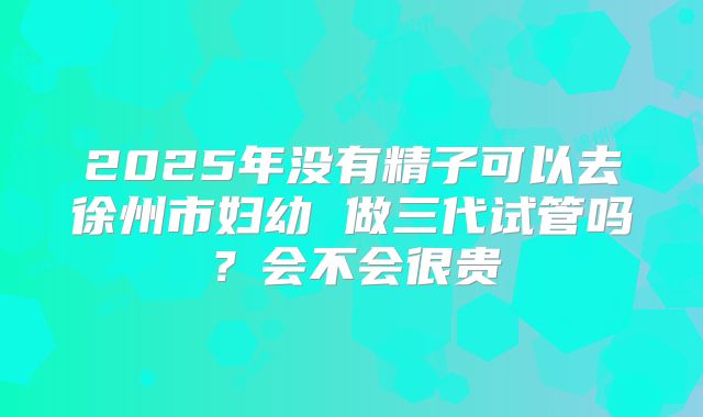 2025年没有精子可以去徐州市妇幼 做三代试管吗？会不会很贵