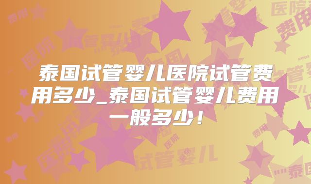 泰国试管婴儿医院试管费用多少_泰国试管婴儿费用一般多少！