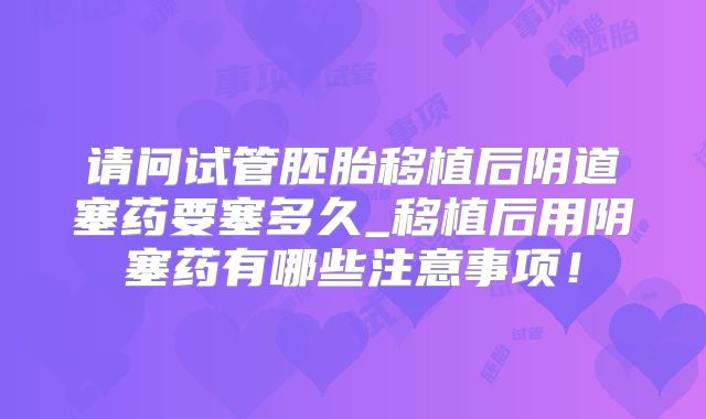 请问试管胚胎移植后阴道塞药要塞多久_移植后用阴塞药有哪些注意事项!