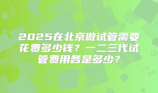 2025在北京做试管需要花费多少钱?一二三代试管费用各是多少?