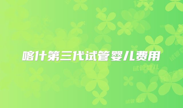 喀什第三代试管婴儿费用