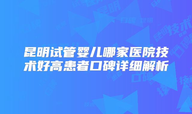 昆明试管婴儿哪家医院技术好高患者口碑详细解析
