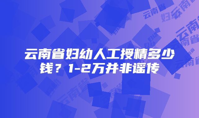 云南省妇幼人工授精多少钱？1-2万并非谣传