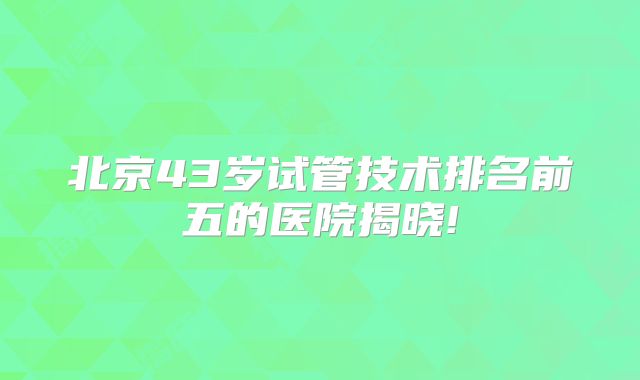 北京43岁试管技术排名前五的医院揭晓!