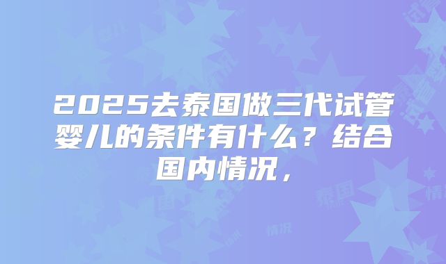 2025去泰国做三代试管婴儿的条件有什么？结合国内情况，