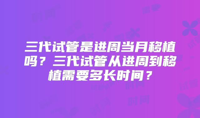 三代试管是进周当月移植吗？三代试管从进周到移植需要多长时间？