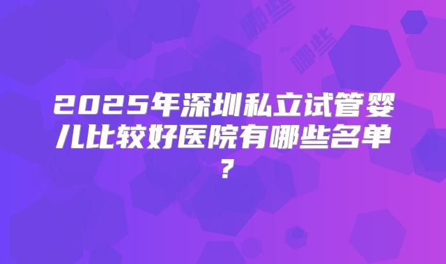 2025年深圳私立试管婴儿比较好医院有哪些名单?