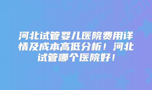 河北试管婴儿医院费用详情及成本高低分析!河北试管哪个医院好!