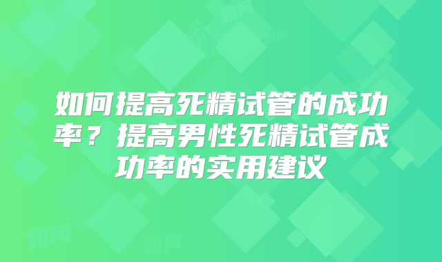 如何提高死精试管的成功率？提高男性死精试管成功率的实用建议
