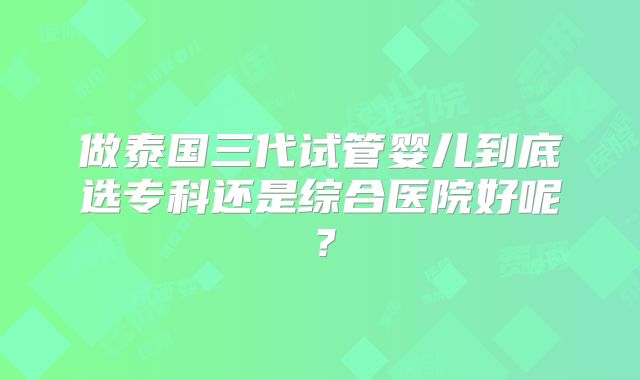做泰国三代试管婴儿到底选专科还是综合医院好呢?