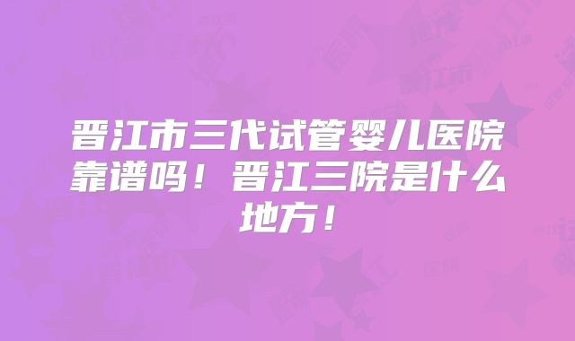 晋江市三代试管婴儿医院靠谱吗！晋江三院是什么地方！