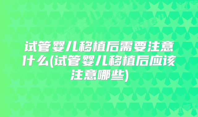 试管婴儿移植后需要注意什么(试管婴儿移植后应该注意哪些)