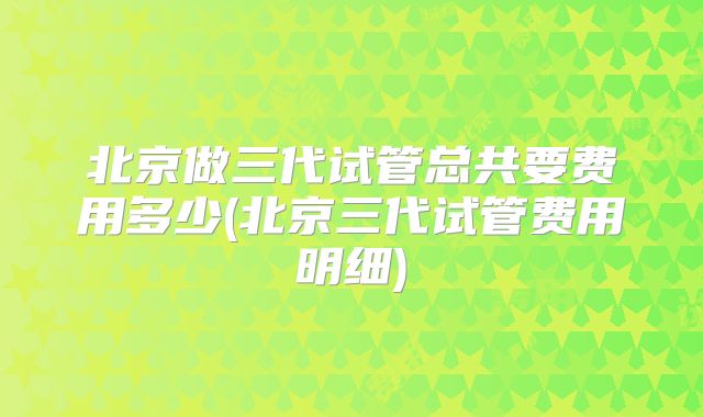 北京做三代试管总共要费用多少(北京三代试管费用明细)
