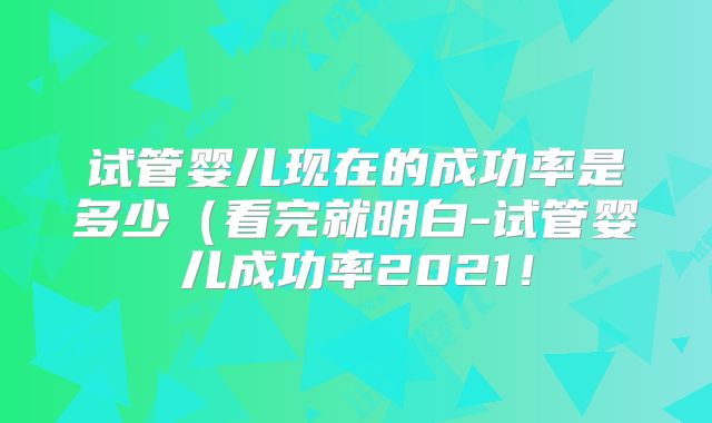 试管婴儿现在的成功率是多少（看完就明白-试管婴儿成功率2021！