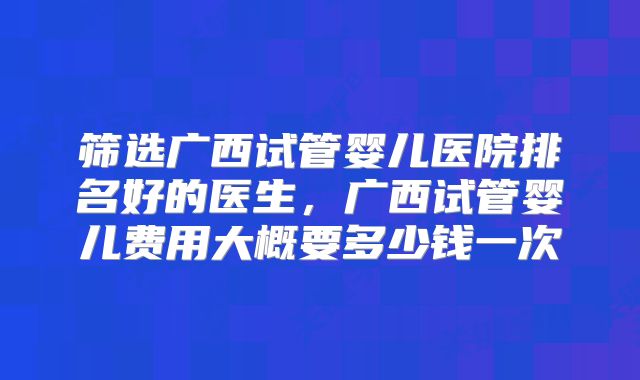 筛选广西试管婴儿医院排名好的医生，广西试管婴儿费用大概要多少钱一次