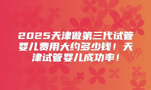 2025天津做第三代试管婴儿费用大约多少钱！天津试管婴儿成功率！