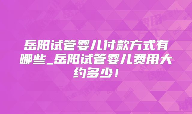岳阳试管婴儿付款方式有哪些_岳阳试管婴儿费用大约多少！