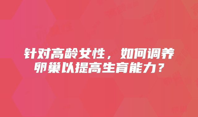 针对高龄女性,如何调养卵巢以提高生育能力?