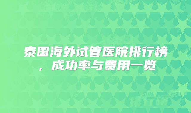 泰国海外试管医院排行榜，成功率与费用一览