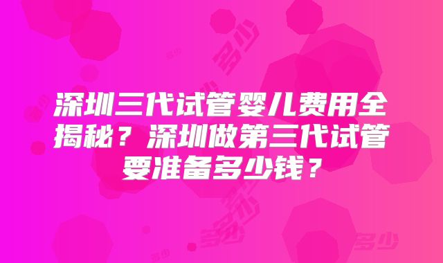 深圳三代试管婴儿费用全揭秘？深圳做第三代试管要准备多少钱？