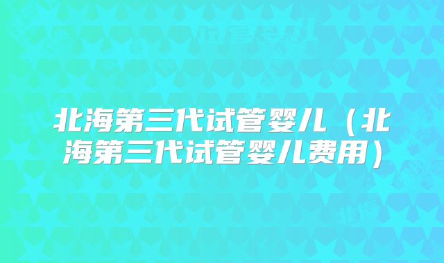 北海第三代试管婴儿（北海第三代试管婴儿费用）